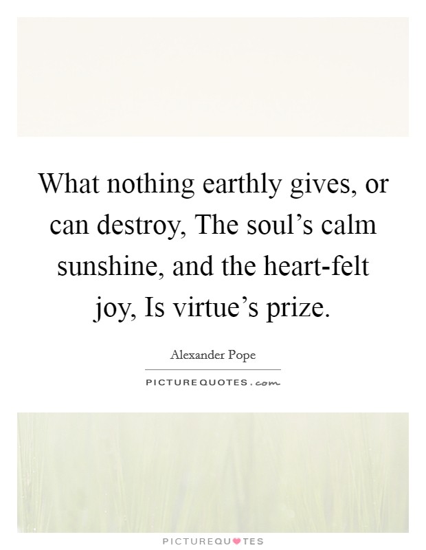 What nothing earthly gives, or can destroy, The soul's calm sunshine, and the heart-felt joy, Is virtue's prize. Picture Quote #1