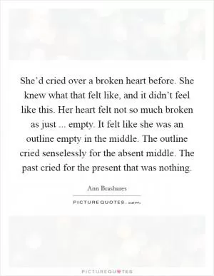 She’d cried over a broken heart before. She knew what that felt like, and it didn’t feel like this. Her heart felt not so much broken as just ... empty. It felt like she was an outline empty in the middle. The outline cried senselessly for the absent middle. The past cried for the present that was nothing Picture Quote #1