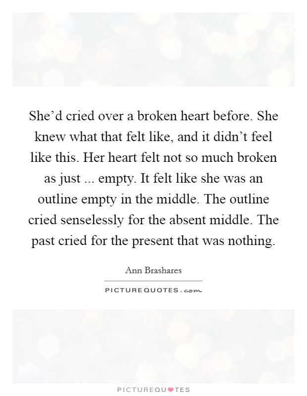 She'd cried over a broken heart before. She knew what that felt like, and it didn't feel like this. Her heart felt not so much broken as just ... empty. It felt like she was an outline empty in the middle. The outline cried senselessly for the absent middle. The past cried for the present that was nothing. Picture Quote #1