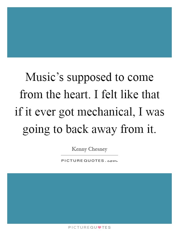 Music's supposed to come from the heart. I felt like that if it ever got mechanical, I was going to back away from it. Picture Quote #1