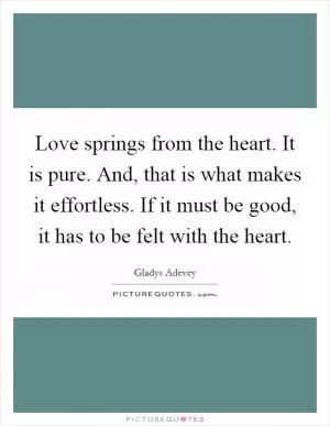 Love springs from the heart. It is pure. And, that is what makes it effortless. If it must be good, it has to be felt with the heart Picture Quote #1