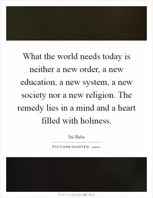 What the world needs today is neither a new order, a new education, a new system, a new society nor a new religion. The remedy lies in a mind and a heart filled with holiness Picture Quote #1