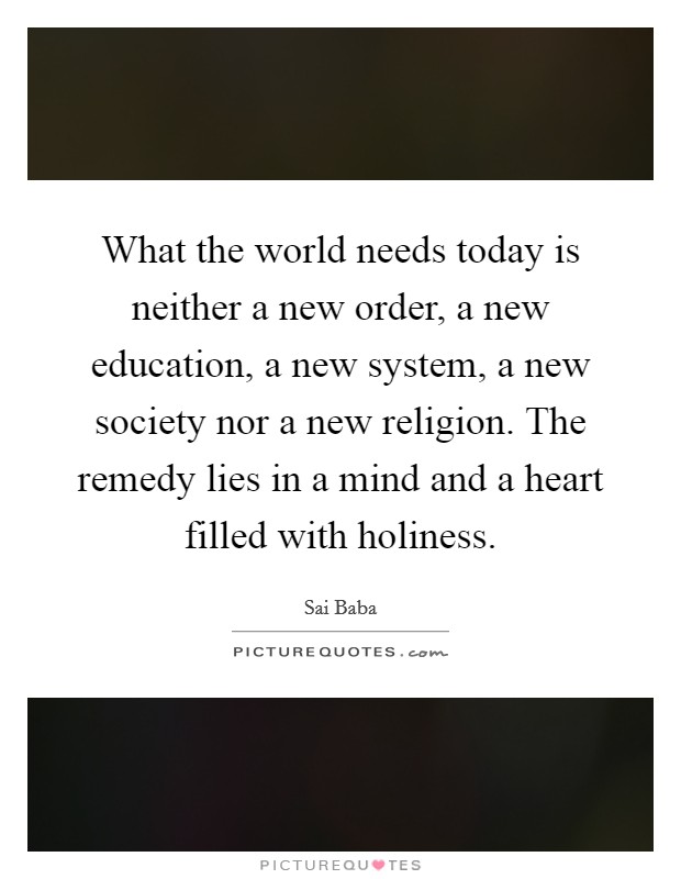 What the world needs today is neither a new order, a new education, a new system, a new society nor a new religion. The remedy lies in a mind and a heart filled with holiness. Picture Quote #1