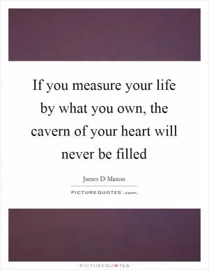 If you measure your life by what you own, the cavern of your heart will never be filled Picture Quote #1