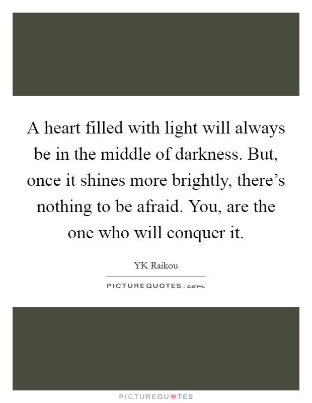 A heart filled with light will always be in the middle of darkness. But, once it shines more brightly, there's nothing to be afraid. You, are the one who will conquer it. Picture Quote #1