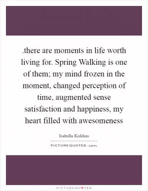 .there are moments in life worth living for. Spring Walking is one of them; my mind frozen in the moment, changed perception of time, augmented sense satisfaction and happiness, my heart filled with awesomeness Picture Quote #1