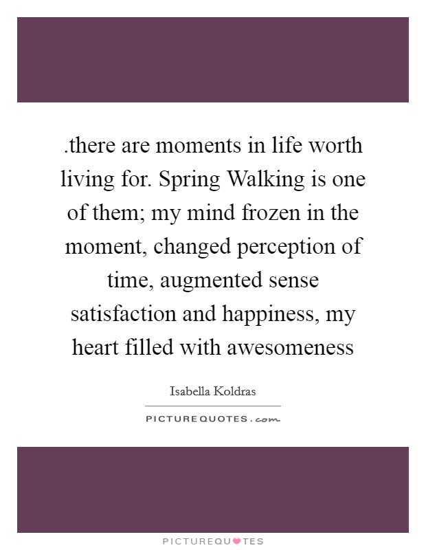 .there are moments in life worth living for. Spring Walking is one of them; my mind frozen in the moment, changed perception of time, augmented sense satisfaction and happiness, my heart filled with awesomeness Picture Quote #1