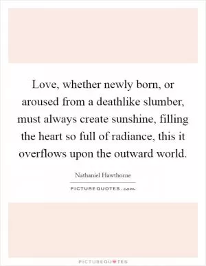 Love, whether newly born, or aroused from a deathlike slumber, must always create sunshine, filling the heart so full of radiance, this it overflows upon the outward world Picture Quote #1