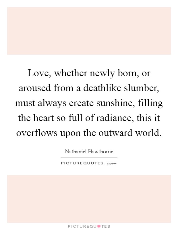 Love, whether newly born, or aroused from a deathlike slumber, must always create sunshine, filling the heart so full of radiance, this it overflows upon the outward world. Picture Quote #1