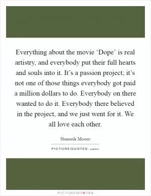 Everything about the movie ‘Dope’ is real artistry, and everybody put their full hearts and souls into it. It’s a passion project; it’s not one of those things everybody got paid a million dollars to do. Everybody on there wanted to do it. Everybody there believed in the project, and we just went for it. We all love each other Picture Quote #1