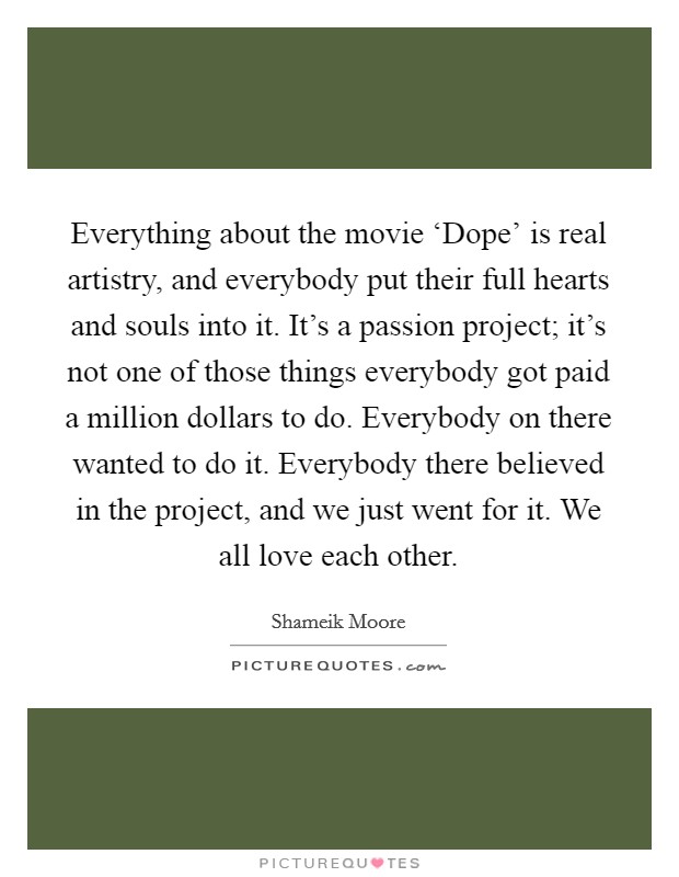 Everything about the movie ‘Dope' is real artistry, and everybody put their full hearts and souls into it. It's a passion project; it's not one of those things everybody got paid a million dollars to do. Everybody on there wanted to do it. Everybody there believed in the project, and we just went for it. We all love each other. Picture Quote #1