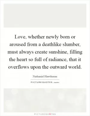 Love, whether newly born or aroused from a deathlike slumber, must always create sunshine, filling the heart so full of radiance, that it overflows upon the outward world Picture Quote #1