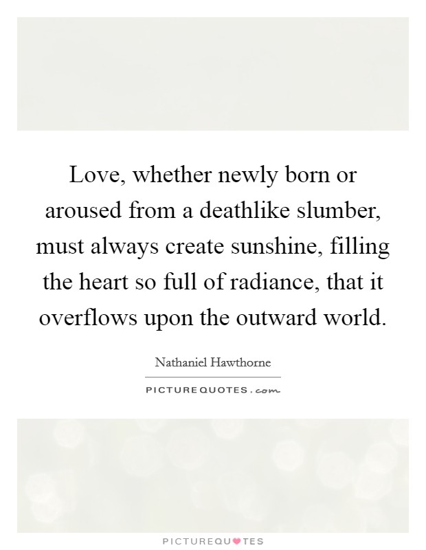 Love, whether newly born or aroused from a deathlike slumber, must always create sunshine, filling the heart so full of radiance, that it overflows upon the outward world. Picture Quote #1