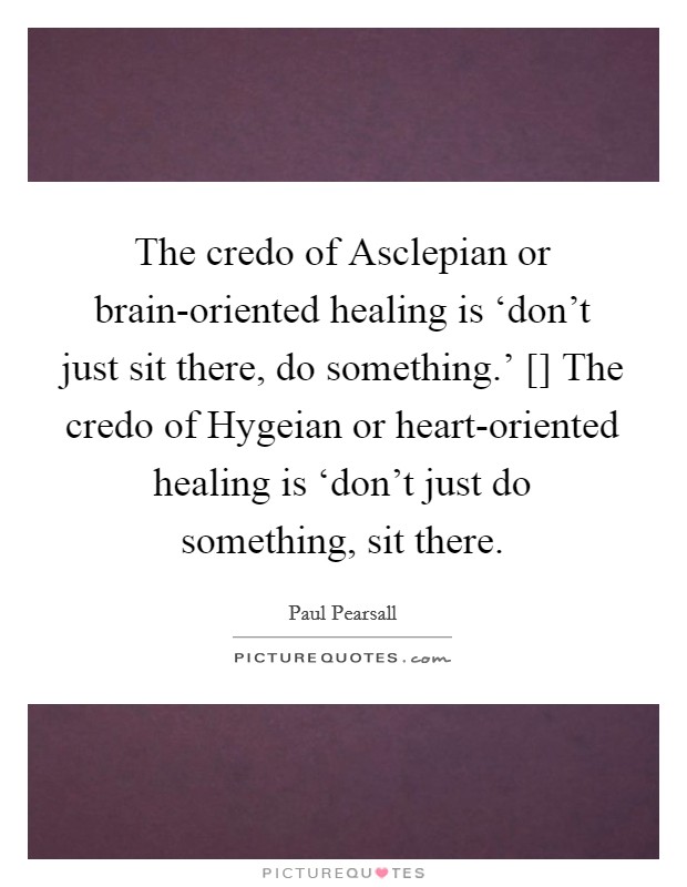 The credo of Asclepian or brain-oriented healing is ‘don't just sit there, do something.' [] The credo of Hygeian or heart-oriented healing is ‘don't just do something, sit there. Picture Quote #1