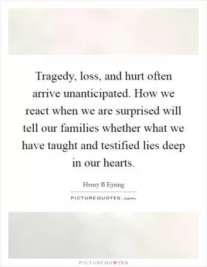 Tragedy, loss, and hurt often arrive unanticipated. How we react when we are surprised will tell our families whether what we have taught and testified lies deep in our hearts Picture Quote #1