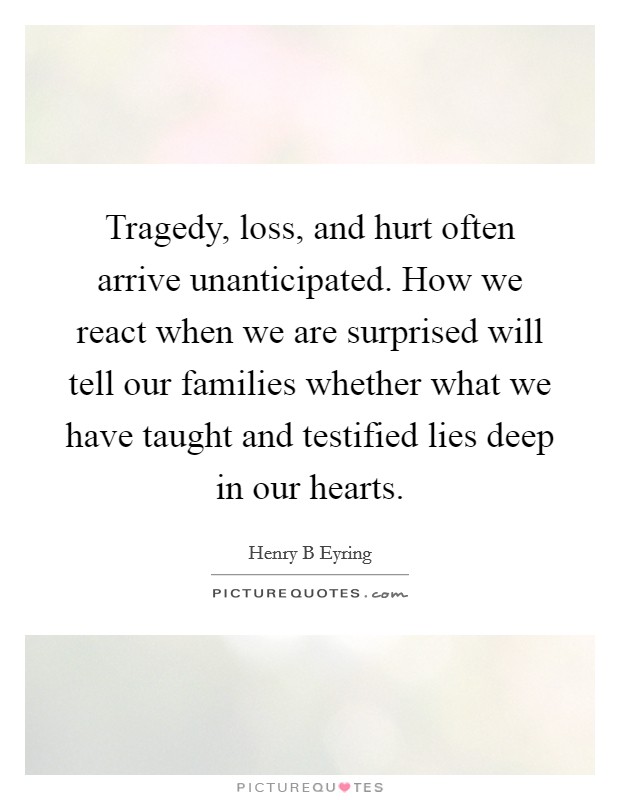 Tragedy, loss, and hurt often arrive unanticipated. How we react when we are surprised will tell our families whether what we have taught and testified lies deep in our hearts. Picture Quote #1