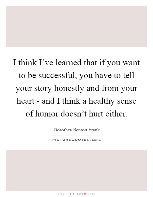 I think I've learned that if you want to be successful, you have to tell your story honestly and from your heart - and I think a healthy sense of humor doesn't hurt either. Picture Quote #1
