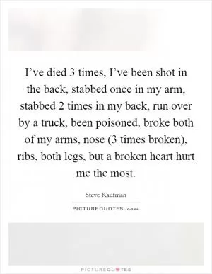 I’ve died 3 times, I’ve been shot in the back, stabbed once in my arm, stabbed 2 times in my back, run over by a truck, been poisoned, broke both of my arms, nose (3 times broken), ribs, both legs, but a broken heart hurt me the most Picture Quote #1