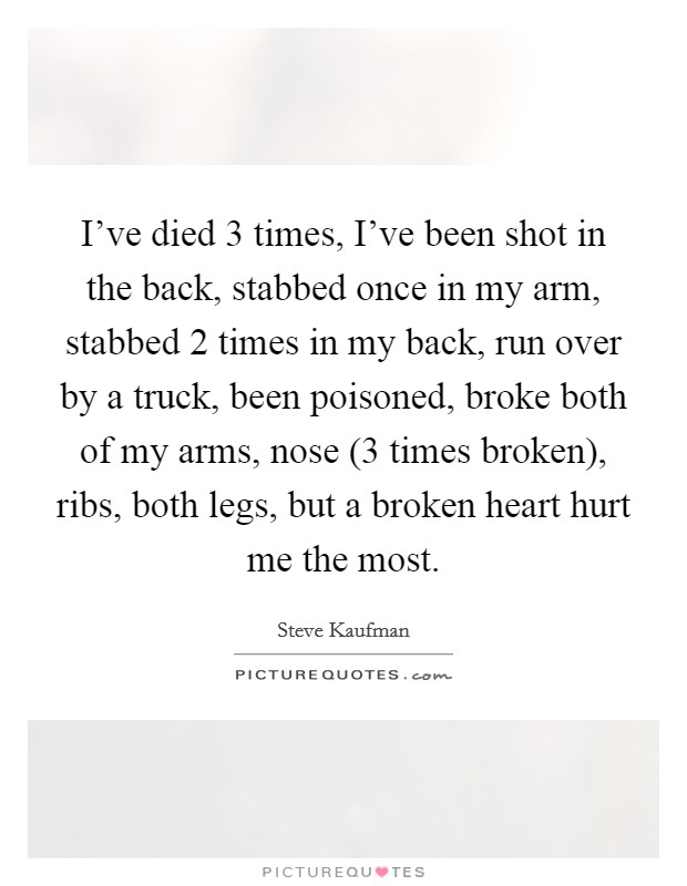 I've died 3 times, I've been shot in the back, stabbed once in my arm, stabbed 2 times in my back, run over by a truck, been poisoned, broke both of my arms, nose (3 times broken), ribs, both legs, but a broken heart hurt me the most. Picture Quote #1