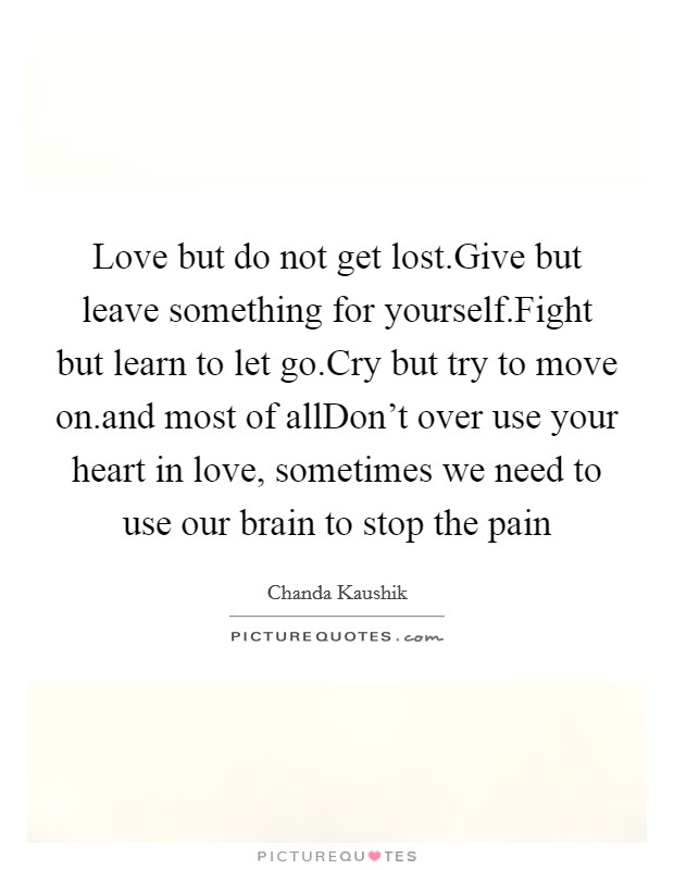 Love but do not get lost.Give but leave something for yourself.Fight but learn to let go.Cry but try to move on.and most of allDon't over use your heart in love, sometimes we need to use our brain to stop the pain Picture Quote #1