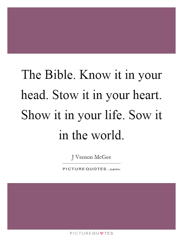 The Bible. Know it in your head. Stow it in your heart. Show it in your life. Sow it in the world. Picture Quote #1