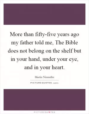 More than fifty-five years ago my father told me, The Bible does not belong on the shelf but in your hand, under your eye, and in your heart Picture Quote #1