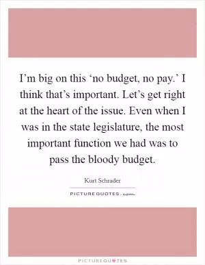 I’m big on this ‘no budget, no pay.’ I think that’s important. Let’s get right at the heart of the issue. Even when I was in the state legislature, the most important function we had was to pass the bloody budget Picture Quote #1
