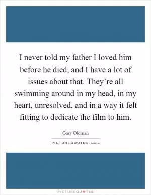 I never told my father I loved him before he died, and I have a lot of issues about that. They’re all swimming around in my head, in my heart, unresolved, and in a way it felt fitting to dedicate the film to him Picture Quote #1
