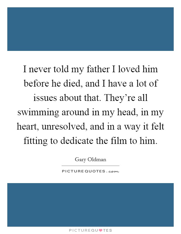 I never told my father I loved him before he died, and I have a lot of issues about that. They're all swimming around in my head, in my heart, unresolved, and in a way it felt fitting to dedicate the film to him. Picture Quote #1