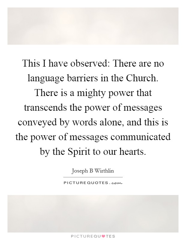 This I have observed: There are no language barriers in the Church. There is a mighty power that transcends the power of messages conveyed by words alone, and this is the power of messages communicated by the Spirit to our hearts. Picture Quote #1