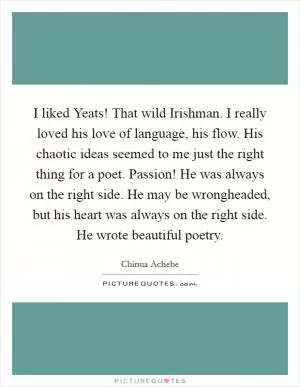 I liked Yeats! That wild Irishman. I really loved his love of language, his flow. His chaotic ideas seemed to me just the right thing for a poet. Passion! He was always on the right side. He may be wrongheaded, but his heart was always on the right side. He wrote beautiful poetry Picture Quote #1