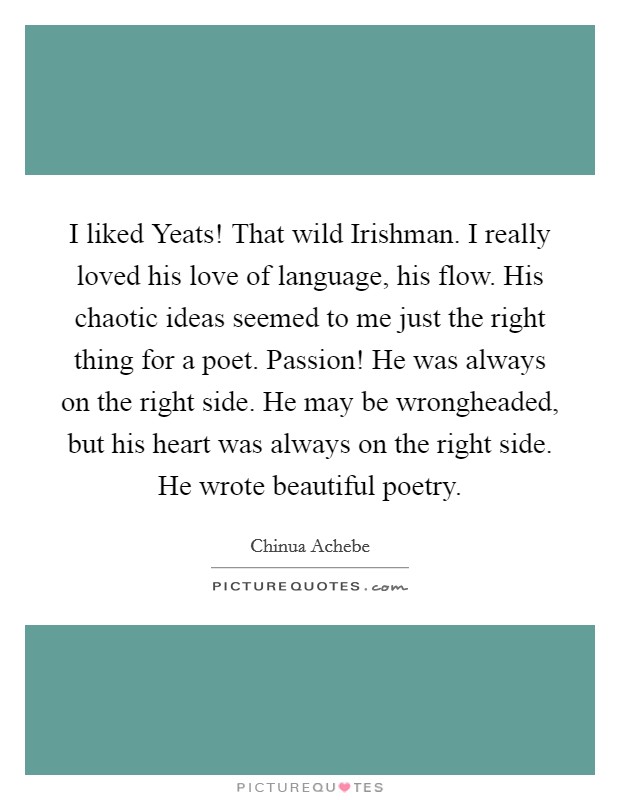 I liked Yeats! That wild Irishman. I really loved his love of language, his flow. His chaotic ideas seemed to me just the right thing for a poet. Passion! He was always on the right side. He may be wrongheaded, but his heart was always on the right side. He wrote beautiful poetry. Picture Quote #1