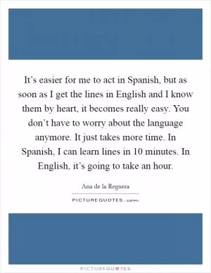 It’s easier for me to act in Spanish, but as soon as I get the lines in English and I know them by heart, it becomes really easy. You don’t have to worry about the language anymore. It just takes more time. In Spanish, I can learn lines in 10 minutes. In English, it’s going to take an hour Picture Quote #1