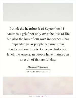 I think the heartbreak of September 11 - America’s grief not only over the loss of life but also the loss of our own innocence - has expanded us as people because it has tenderized our hearts. On a psychological level, the American people have matured as a result of that awful day Picture Quote #1