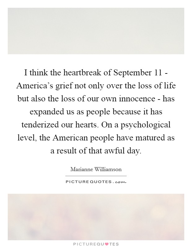 I think the heartbreak of September 11 - America's grief not only over the loss of life but also the loss of our own innocence - has expanded us as people because it has tenderized our hearts. On a psychological level, the American people have matured as a result of that awful day. Picture Quote #1