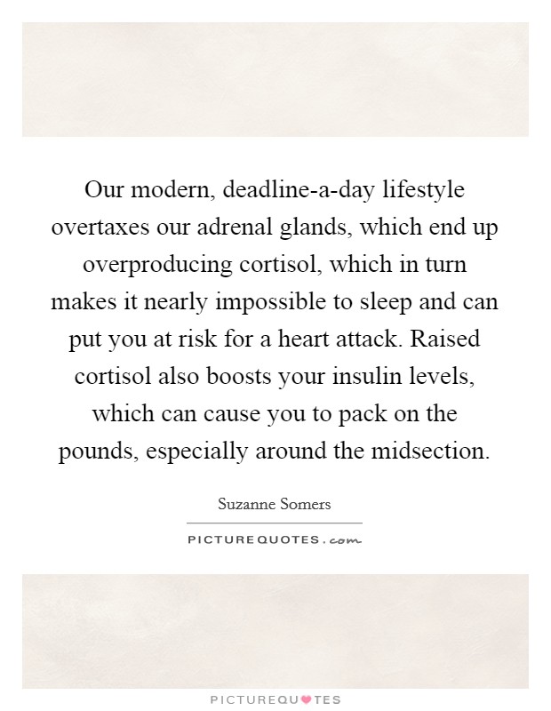 Our modern, deadline-a-day lifestyle overtaxes our adrenal glands, which end up overproducing cortisol, which in turn makes it nearly impossible to sleep and can put you at risk for a heart attack. Raised cortisol also boosts your insulin levels, which can cause you to pack on the pounds, especially around the midsection. Picture Quote #1