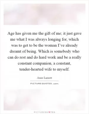 Age has given me the gift of me; it just gave me what I was always longing for, which was to get to be the woman I’ve already dreamt of being. Which is somebody who can do rest and do hard work and be a really constant companion, a constant, tender-hearted wife to myself Picture Quote #1