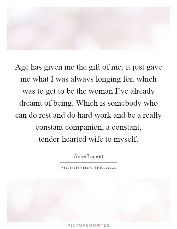 Age has given me the gift of me; it just gave me what I was always longing for, which was to get to be the woman I've already dreamt of being. Which is somebody who can do rest and do hard work and be a really constant companion, a constant, tender-hearted wife to myself. Picture Quote #1