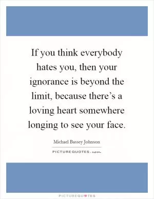 If you think everybody hates you, then your ignorance is beyond the limit, because there’s a loving heart somewhere longing to see your face Picture Quote #1