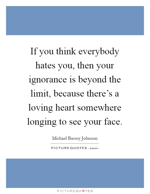 If you think everybody hates you, then your ignorance is beyond the limit, because there's a loving heart somewhere longing to see your face. Picture Quote #1