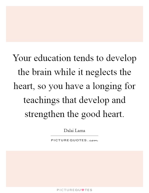 Your education tends to develop the brain while it neglects the heart, so you have a longing for teachings that develop and strengthen the good heart. Picture Quote #1