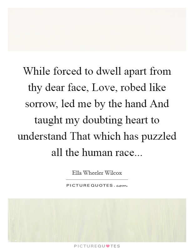 While forced to dwell apart from thy dear face, Love, robed like sorrow, led me by the hand And taught my doubting heart to understand That which has puzzled all the human race... Picture Quote #1
