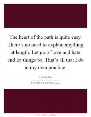 The heart of the path is quite easy. There’s no need to explain anything at length. Let go of love and hate and let things be. That’s all that I do in my own practice Picture Quote #1