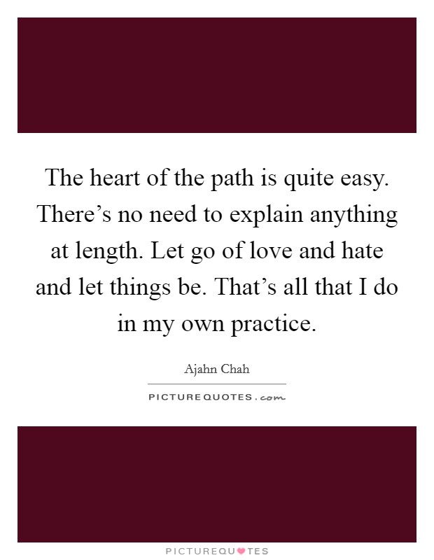 The heart of the path is quite easy. There's no need to explain anything at length. Let go of love and hate and let things be. That's all that I do in my own practice. Picture Quote #1