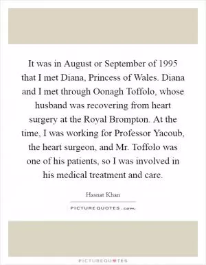 It was in August or September of 1995 that I met Diana, Princess of Wales. Diana and I met through Oonagh Toffolo, whose husband was recovering from heart surgery at the Royal Brompton. At the time, I was working for Professor Yacoub, the heart surgeon, and Mr. Toffolo was one of his patients, so I was involved in his medical treatment and care Picture Quote #1
