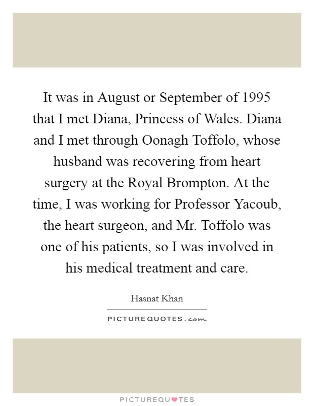 It was in August or September of 1995 that I met Diana, Princess of Wales. Diana and I met through Oonagh Toffolo, whose husband was recovering from heart surgery at the Royal Brompton. At the time, I was working for Professor Yacoub, the heart surgeon, and Mr. Toffolo was one of his patients, so I was involved in his medical treatment and care. Picture Quote #1