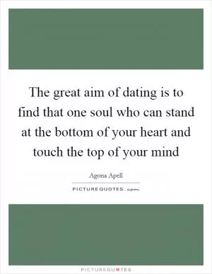 The great aim of dating is to find that one soul who can stand at the bottom of your heart and touch the top of your mind Picture Quote #1