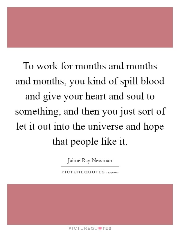 To work for months and months and months, you kind of spill blood and give your heart and soul to something, and then you just sort of let it out into the universe and hope that people like it. Picture Quote #1