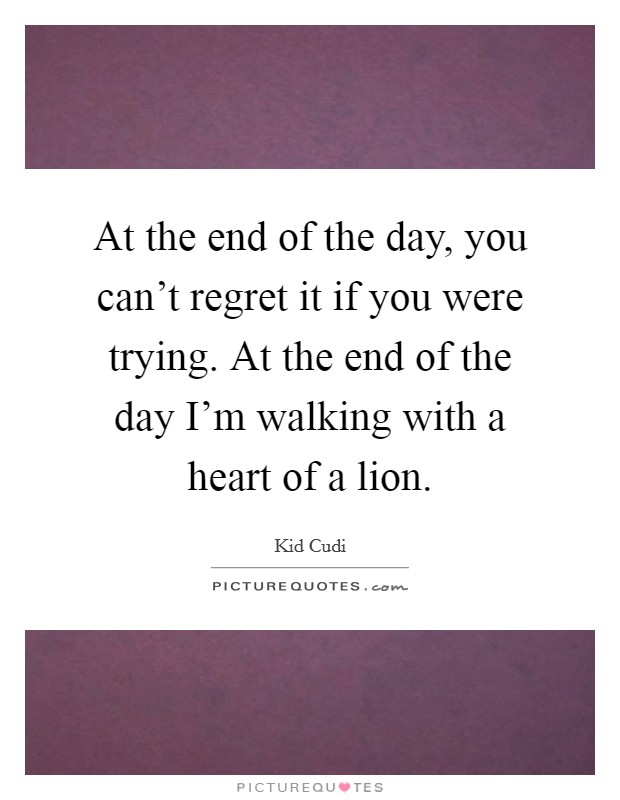 At the end of the day, you can't regret it if you were trying. At the end of the day I'm walking with a heart of a lion. Picture Quote #1