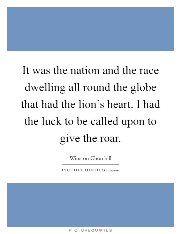 It was the nation and the race dwelling all round the globe that had the lion's heart. I had the luck to be called upon to give the roar. Picture Quote #1